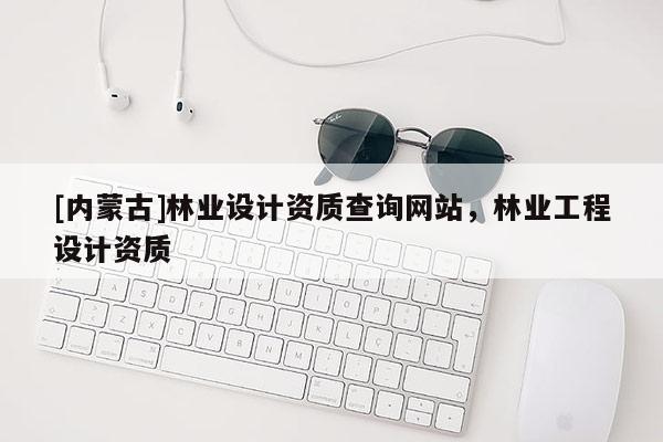 [內蒙古]林業(yè)設計資質查詢網站，林業(yè)工程設計資質