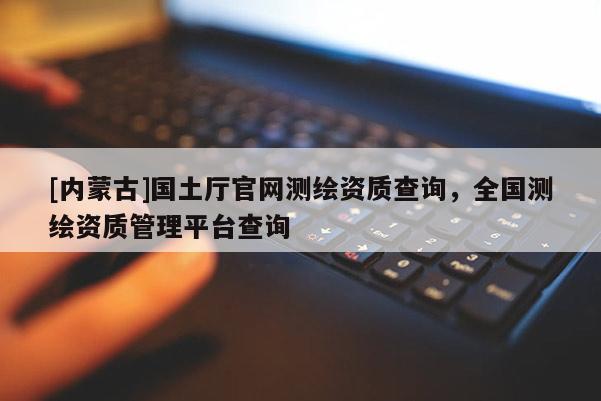 [內(nèi)蒙古]國土廳官網(wǎng)測繪資質(zhì)查詢，全國測繪資質(zhì)管理平臺查詢