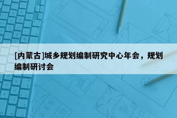 [內(nèi)蒙古]城鄉(xiāng)規(guī)劃編制研究中心年會，規(guī)劃編制研討會