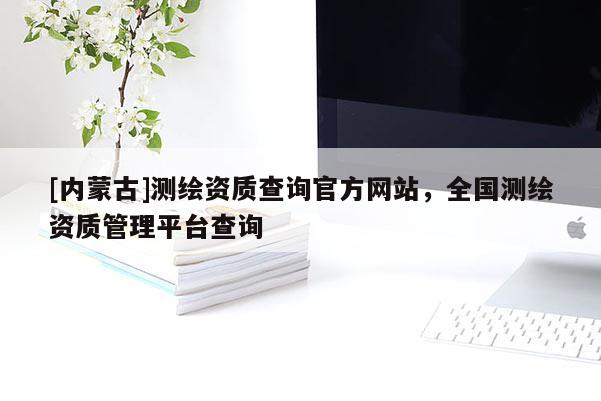 [內(nèi)蒙古]測繪資質(zhì)查詢官方網(wǎng)站，全國測繪資質(zhì)管理平臺查詢