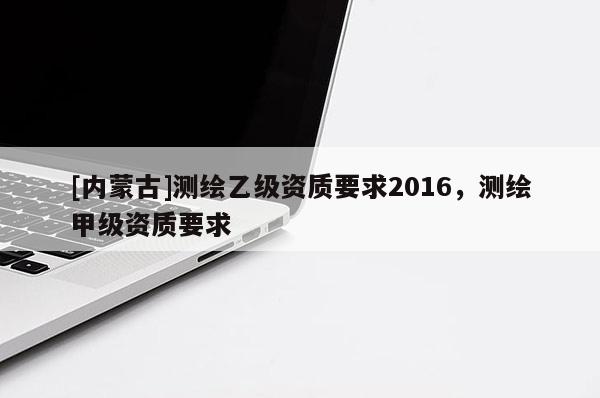 [內蒙古]測繪乙級資質要求2016，測繪甲級資質要求