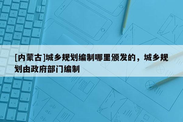 [內(nèi)蒙古]城鄉(xiāng)規(guī)劃編制哪里頒發(fā)的，城鄉(xiāng)規(guī)劃由政府部門編制