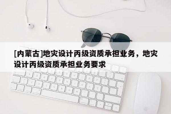 [內(nèi)蒙古]地災(zāi)設(shè)計丙級資質(zhì)承擔業(yè)務(wù)，地災(zāi)設(shè)計丙級資質(zhì)承擔業(yè)務(wù)要求