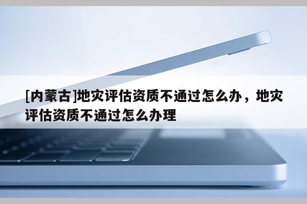 [內(nèi)蒙古]地災(zāi)評估資質(zhì)不通過怎么辦，地災(zāi)評估資質(zhì)不通過怎么辦理