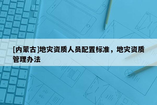 [內(nèi)蒙古]地災(zāi)資質(zhì)人員配置標(biāo)準(zhǔn)，地災(zāi)資質(zhì)管理辦法