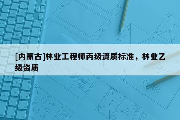 [內(nèi)蒙古]林業(yè)工程師丙級資質(zhì)標準，林業(yè)乙級資質(zhì)