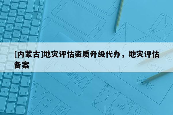 [內(nèi)蒙古]地災(zāi)評估資質(zhì)升級代辦，地災(zāi)評估備案