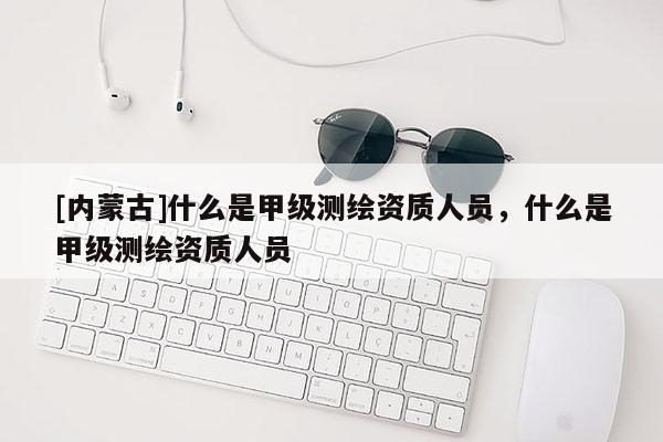 [內(nèi)蒙古]什么是甲級測繪資質(zhì)人員，什么是甲級測繪資質(zhì)人員