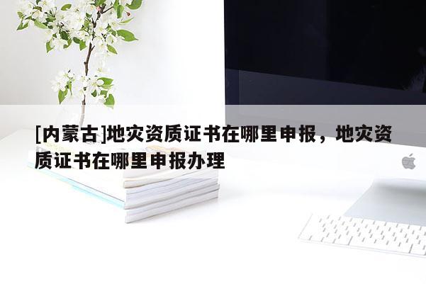 [內(nèi)蒙古]地災(zāi)資質(zhì)證書在哪里申報(bào)，地災(zāi)資質(zhì)證書在哪里申報(bào)辦理