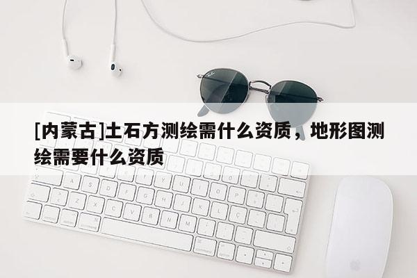 [內(nèi)蒙古]土石方測(cè)繪需什么資質(zhì)，地形圖測(cè)繪需要什么資質(zhì)