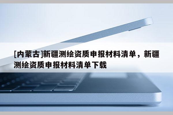 [內(nèi)蒙古]新疆測繪資質(zhì)申報材料清單，新疆測繪資質(zhì)申報材料清單下載