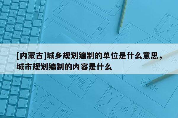 [內(nèi)蒙古]城鄉(xiāng)規(guī)劃編制的單位是什么意思，城市規(guī)劃編制的內(nèi)容是什么