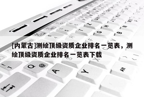 [內(nèi)蒙古]測(cè)繪頂級(jí)資質(zhì)企業(yè)排名一覽表，測(cè)繪頂級(jí)資質(zhì)企業(yè)排名一覽表下載