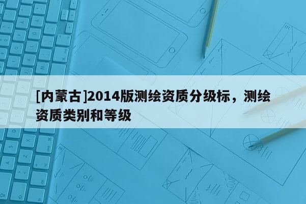 [內(nèi)蒙古]2014版測(cè)繪資質(zhì)分級(jí)標(biāo)，測(cè)繪資質(zhì)類別和等級(jí)