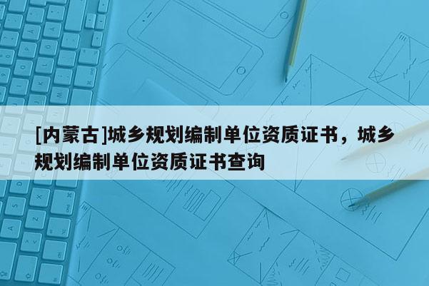 [內(nèi)蒙古]城鄉(xiāng)規(guī)劃編制單位資質(zhì)證書(shū)，城鄉(xiāng)規(guī)劃編制單位資質(zhì)證書(shū)查詢