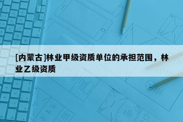 [內(nèi)蒙古]林業(yè)甲級資質(zhì)單位的承擔(dān)范圍，林業(yè)乙級資質(zhì)