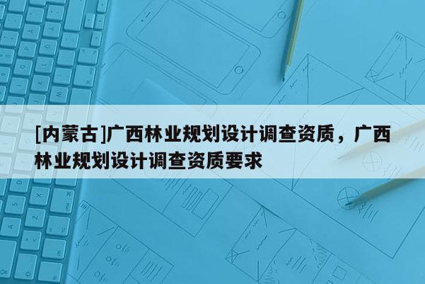 [內(nèi)蒙古]廣西林業(yè)規(guī)劃設(shè)計(jì)調(diào)查資質(zhì)，廣西林業(yè)規(guī)劃設(shè)計(jì)調(diào)查資質(zhì)要求