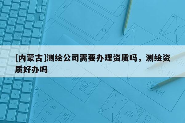 [內(nèi)蒙古]測(cè)繪公司需要辦理資質(zhì)嗎，測(cè)繪資質(zhì)好辦嗎