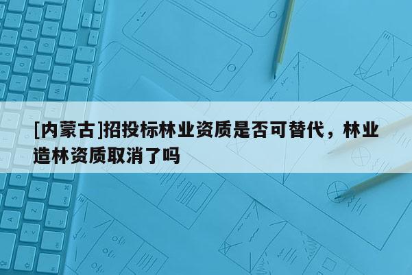 [內(nèi)蒙古]招投標林業(yè)資質(zhì)是否可替代，林業(yè)造林資質(zhì)取消了嗎