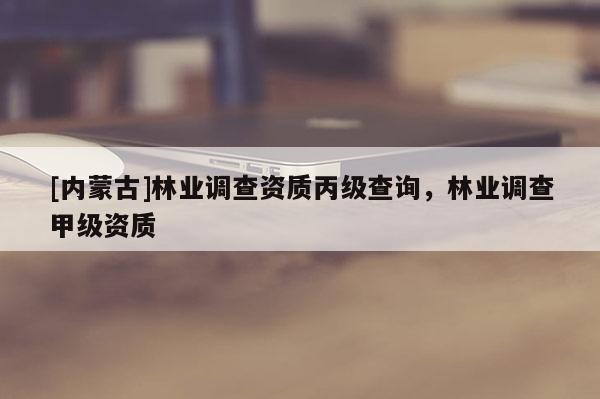 [內(nèi)蒙古]林業(yè)調(diào)查資質(zhì)丙級查詢，林業(yè)調(diào)查甲級資質(zhì)