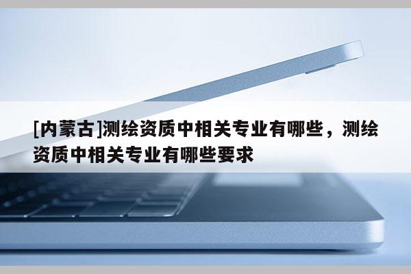 [內(nèi)蒙古]測繪資質(zhì)中相關(guān)專業(yè)有哪些，測繪資質(zhì)中相關(guān)專業(yè)有哪些要求