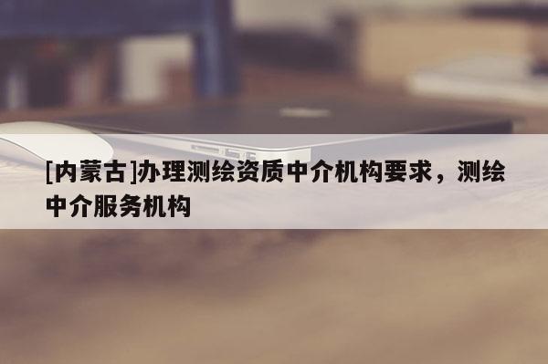 [內(nèi)蒙古]辦理測(cè)繪資質(zhì)中介機(jī)構(gòu)要求，測(cè)繪中介服務(wù)機(jī)構(gòu)