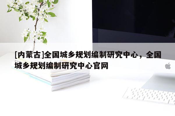 [內蒙古]全國城鄉(xiāng)規(guī)劃編制研究中心，全國城鄉(xiāng)規(guī)劃編制研究中心官網