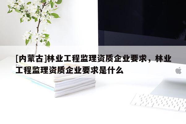 [內(nèi)蒙古]林業(yè)工程監(jiān)理資質(zhì)企業(yè)要求，林業(yè)工程監(jiān)理資質(zhì)企業(yè)要求是什么