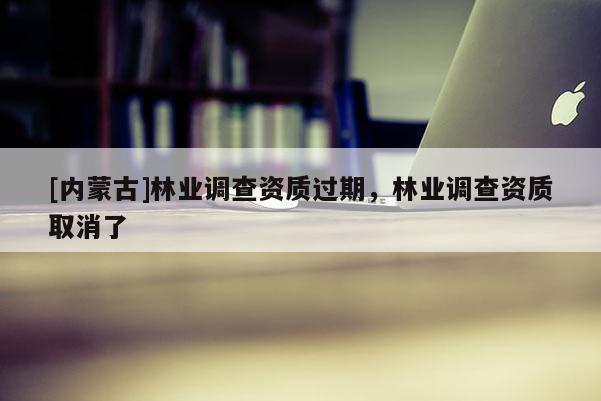 [內(nèi)蒙古]林業(yè)調(diào)查資質(zhì)過(guò)期，林業(yè)調(diào)查資質(zhì)取消了