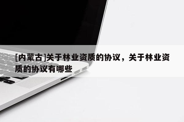 [內(nèi)蒙古]關于林業(yè)資質(zhì)的協(xié)議，關于林業(yè)資質(zhì)的協(xié)議有哪些