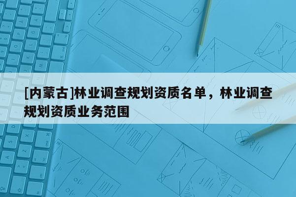 [內(nèi)蒙古]林業(yè)調(diào)查規(guī)劃資質(zhì)名單，林業(yè)調(diào)查規(guī)劃資質(zhì)業(yè)務(wù)范圍