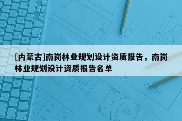 [內(nèi)蒙古]南崗林業(yè)規(guī)劃設(shè)計資質(zhì)報告，南崗林業(yè)規(guī)劃設(shè)計資質(zhì)報告名單