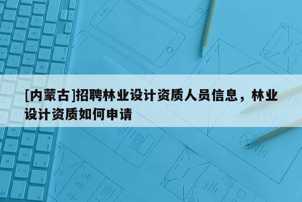 [內(nèi)蒙古]招聘林業(yè)設計資質(zhì)人員信息，林業(yè)設計資質(zhì)如何申請