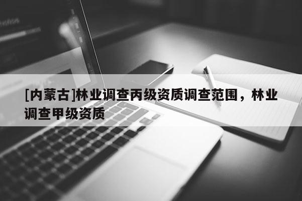 [內(nèi)蒙古]林業(yè)調(diào)查丙級(jí)資質(zhì)調(diào)查范圍，林業(yè)調(diào)查甲級(jí)資質(zhì)