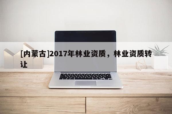 [內(nèi)蒙古]2017年林業(yè)資質(zhì)，林業(yè)資質(zhì)轉(zhuǎn)讓