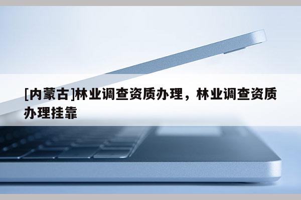 [內(nèi)蒙古]林業(yè)調(diào)查資質(zhì)辦理，林業(yè)調(diào)查資質(zhì)辦理掛靠