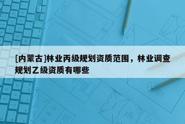 [內(nèi)蒙古]林業(yè)丙級規(guī)劃資質(zhì)范圍，林業(yè)調(diào)查規(guī)劃乙級資質(zhì)有哪些