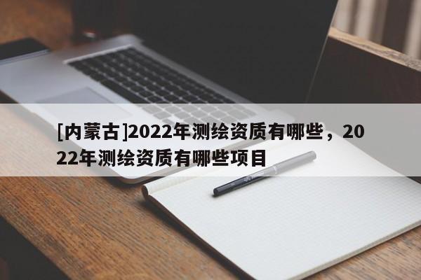 [內(nèi)蒙古]2022年測(cè)繪資質(zhì)有哪些，2022年測(cè)繪資質(zhì)有哪些項(xiàng)目