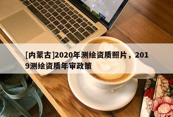 [內(nèi)蒙古]2020年測(cè)繪資質(zhì)照片，2019測(cè)繪資質(zhì)年審政策