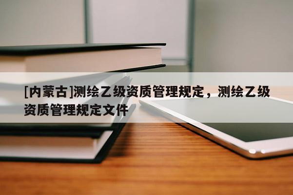 [內(nèi)蒙古]測(cè)繪乙級(jí)資質(zhì)管理規(guī)定，測(cè)繪乙級(jí)資質(zhì)管理規(guī)定文件