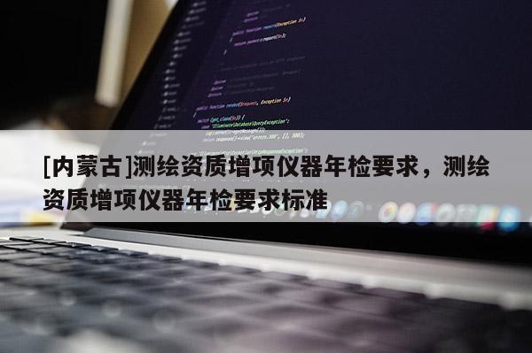 [內(nèi)蒙古]測繪資質(zhì)增項儀器年檢要求，測繪資質(zhì)增項儀器年檢要求標(biāo)準(zhǔn)