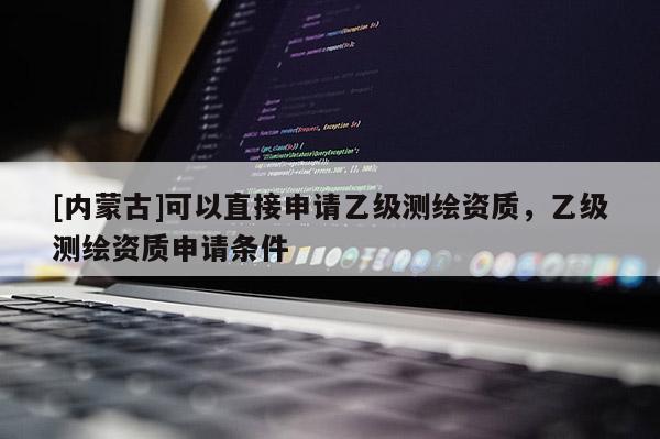 [內(nèi)蒙古]可以直接申請(qǐng)乙級(jí)測(cè)繪資質(zhì)，乙級(jí)測(cè)繪資質(zhì)申請(qǐng)條件