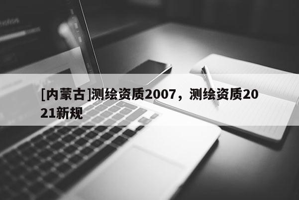 [內(nèi)蒙古]測繪資質(zhì)2007，測繪資質(zhì)2021新規(guī)