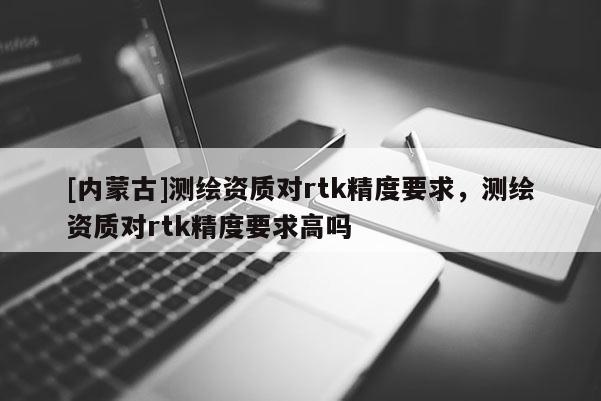 [內蒙古]測繪資質對rtk精度要求，測繪資質對rtk精度要求高嗎