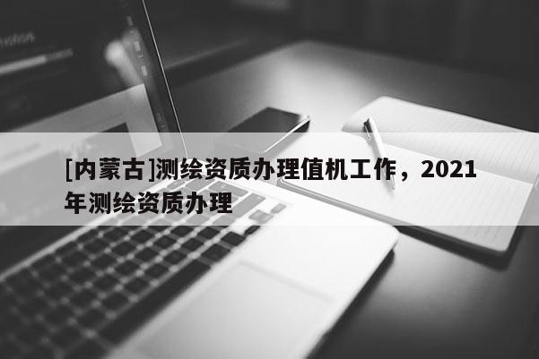 [內(nèi)蒙古]測(cè)繪資質(zhì)辦理值機(jī)工作，2021年測(cè)繪資質(zhì)辦理