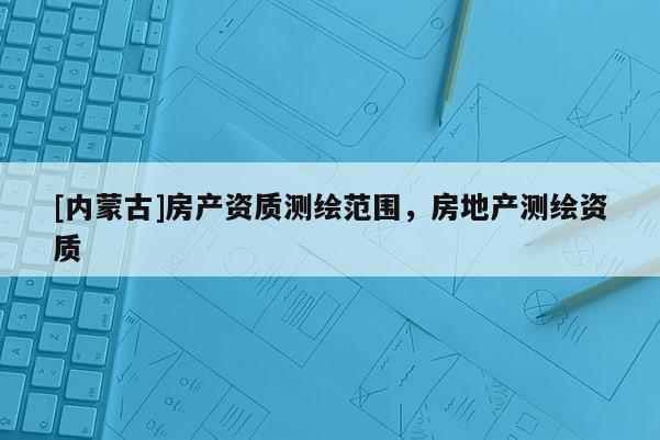 [內(nèi)蒙古]房產(chǎn)資質(zhì)測繪范圍，房地產(chǎn)測繪資質(zhì)