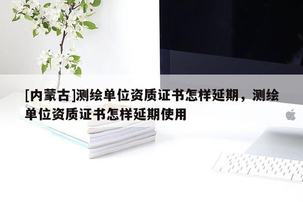 [內(nèi)蒙古]測(cè)繪單位資質(zhì)證書怎樣延期，測(cè)繪單位資質(zhì)證書怎樣延期使用