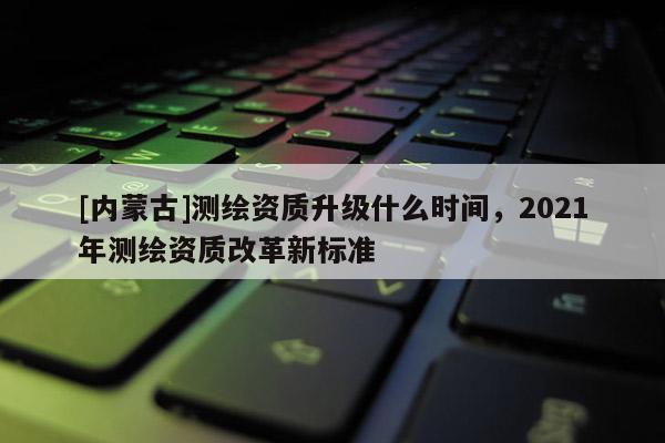 [內(nèi)蒙古]測繪資質(zhì)升級什么時間，2021年測繪資質(zhì)改革新標(biāo)準(zhǔn)