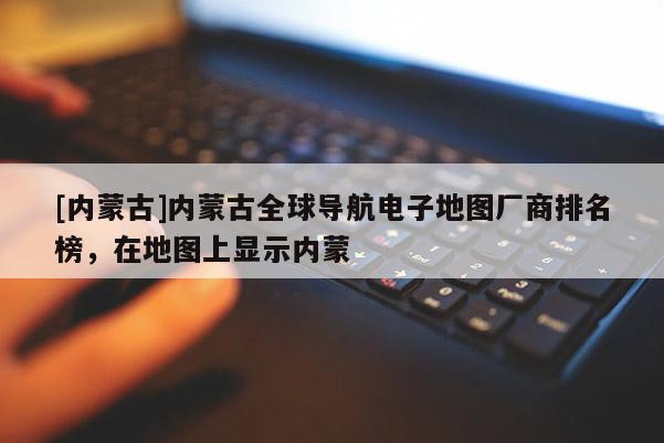 [內(nèi)蒙古]內(nèi)蒙古全球?qū)Ш诫娮拥貓D廠商排名榜，在地圖上顯示內(nèi)蒙