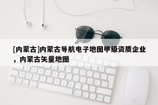 [內(nèi)蒙古]內(nèi)蒙古導(dǎo)航電子地圖甲級(jí)資質(zhì)企業(yè)，內(nèi)蒙古矢量地圖